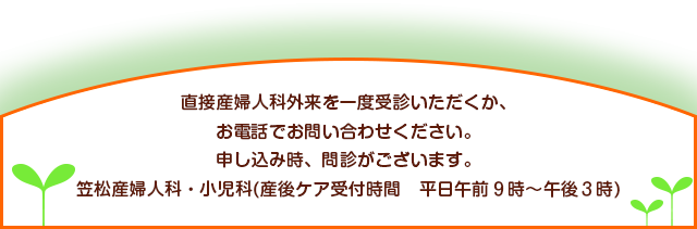 直接産婦人科外来を一度受診いただくか、お電話でお問い合わせください。申し込み時、問診がございます。笠松産婦人科・小児科(産後ケア受付時間 平日午前9時~午後3時)